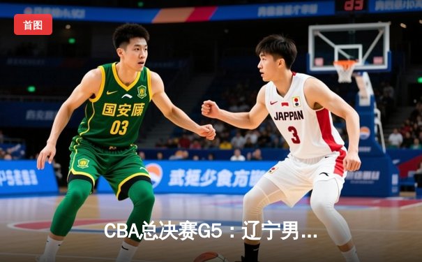 CBA总决赛G5：辽宁男篮险胜广东，卫冕成功夺队史第四冠
